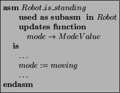 \begin{asmfbox}
\ASM Robot\_is\_standing
\USEDAS \SUBASM \IN Robot
\UPDATES \FUN...
...de \rightarrow ModeValue
\IS
\ldots
mode := moving
\ldots
\ENDASM
\end{asmfbox}