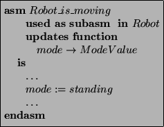 \begin{asmfbox}
\ASM Robot\_is\_moving
\USEDAS \SUBASM \IN Robot
\UPDATES \FUNCT...
... \rightarrow ModeValue
\IS
\ldots
mode := standing
\ldots
\ENDASM
\end{asmfbox}