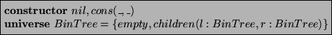 \begin{asmfbox}
\CONSTRUCTOR nil, cons(\_,\_)
\UNIVERSE BinTree = \{ empty, children(l:BinTree,r:BinTree) \}
\end{asmfbox}